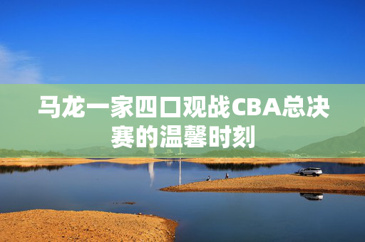 马龙一家四口观战CBA总决赛的温馨时刻