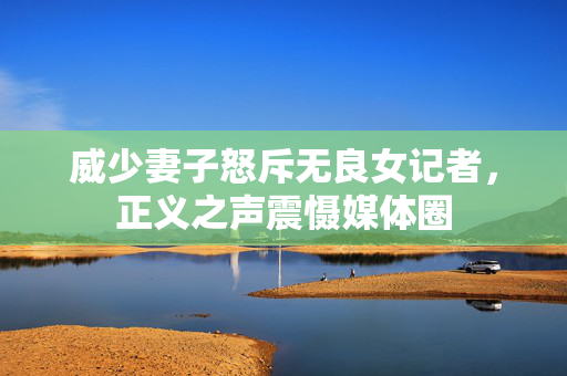威少妻子怒斥无良女记者，正义之声震慑媒体圈