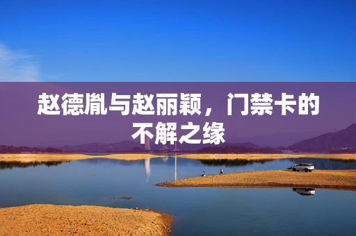 赵德胤与赵丽颖，门禁卡的不解之缘