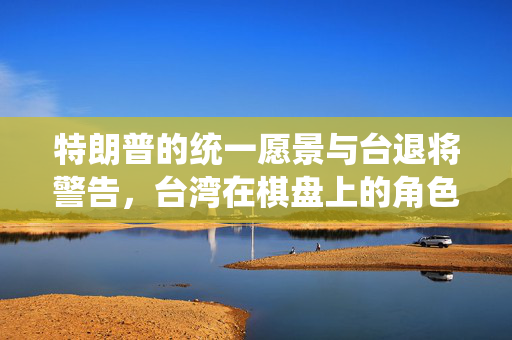 特朗普的统一愿景与台退将警告，台湾在棋盘上的角色考量