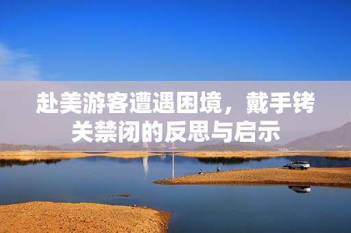 赴美游客遭遇困境，戴手铐关禁闭的反思与启示