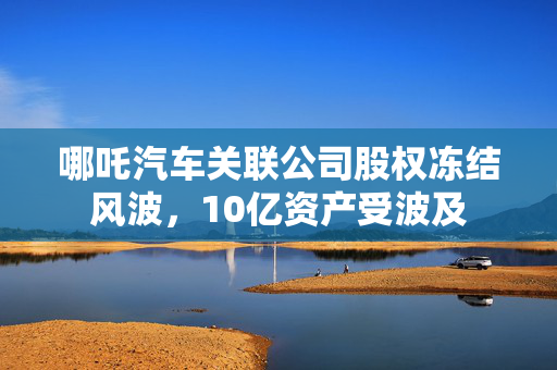哪吒汽车关联公司股权冻结风波，10亿资产受波及