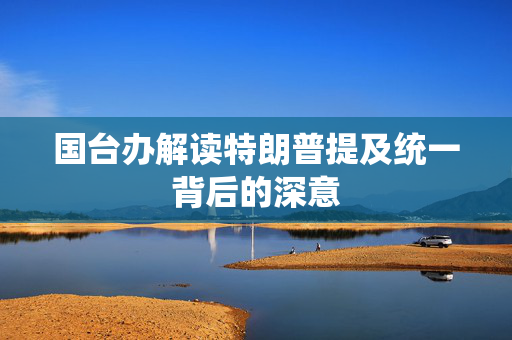 国台办解读特朗普提及统一背后的深意