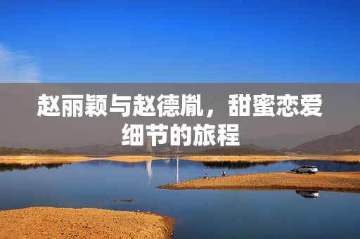 赵丽颖与赵德胤，甜蜜恋爱细节的旅程