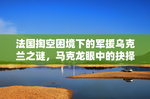 法国掏空困境下的军援乌克兰之谜，马克龙眼中的抉择