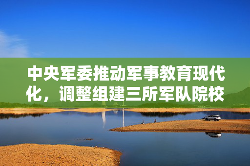 中央军委推动军事教育现代化，调整组建三所军队院校的重大决策