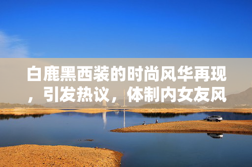 白鹿黑西装的时尚风华再现，引发热议，体制内女友风范