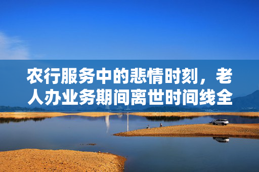 农行服务中的悲情时刻，老人办业务期间离世时间线全记录