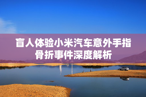 盲人体验小米汽车意外手指骨折事件深度解析