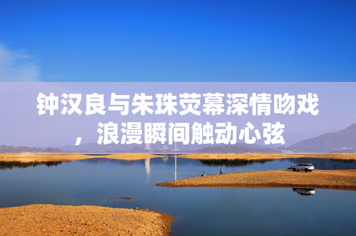 钟汉良与朱珠荧幕深情吻戏，浪漫瞬间触动心弦