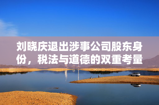 刘晓庆退出涉事公司股东身份，税法与道德的双重考量