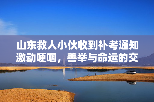 山东救人小伙收到补考通知激动哽咽，善举与命运的交响曲
