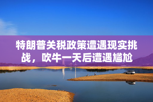 特朗普关税政策遭遇现实挑战，吹牛一天后遭遇尴尬