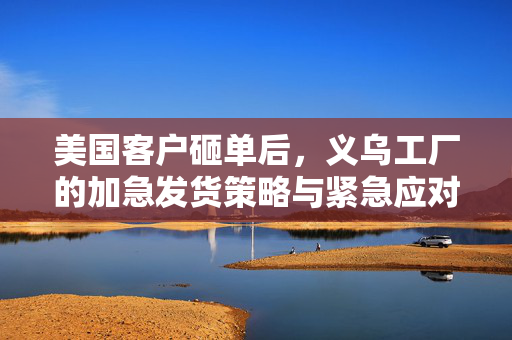 美国客户砸单后，义乌工厂的加急发货策略与紧急应对措施