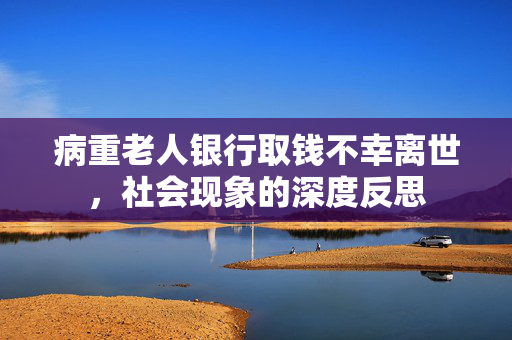 病重老人银行取钱不幸离世，社会现象的深度反思