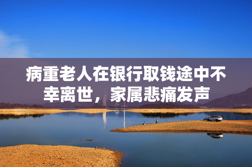 病重老人在银行取钱途中不幸离世，家属悲痛发声