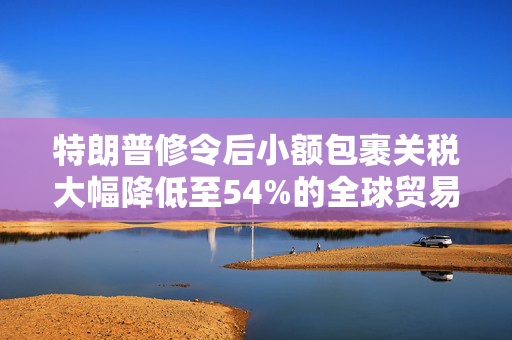特朗普修令后小额包裹关税大幅降低至54%的全球贸易影响