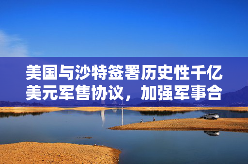 美国与沙特签署历史性千亿美元军售协议，加强军事合作