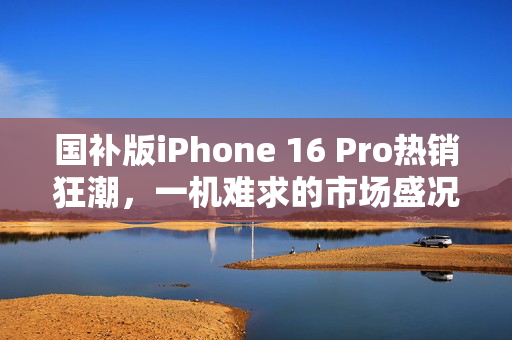 国补版iPhone 16 Pro热销狂潮，一机难求的市场盛况