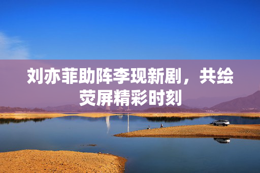 刘亦菲助阵李现新剧，共绘荧屏精彩时刻