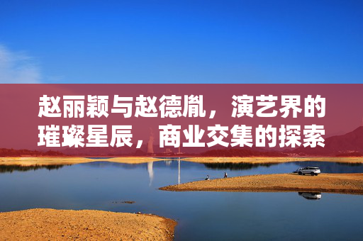 赵丽颖与赵德胤，演艺界的璀璨星辰，商业交集的探索之旅
