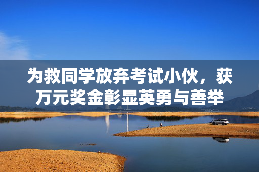 为救同学放弃考试小伙，获万元奖金彰显英勇与善举
