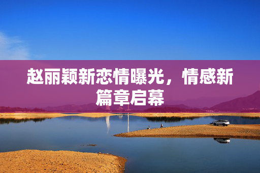 赵丽颖新恋情曝光，情感新篇章启幕