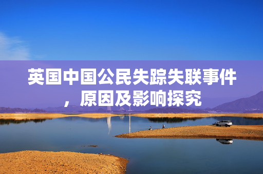 英国中国公民失踪失联事件，原因及影响探究