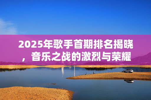 2025年歌手首期排名揭晓，音乐之战的激烈与荣耀