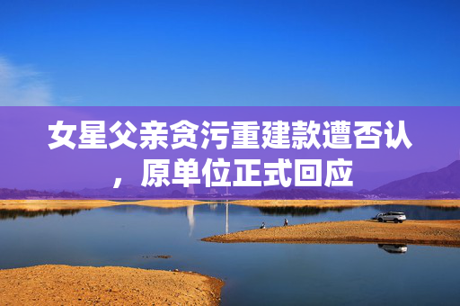 女星父亲贪污重建款遭否认，原单位正式回应