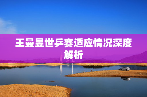 王曼昱世乒赛适应情况深度解析