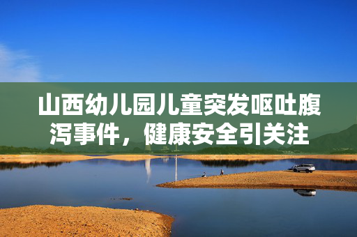 山西幼儿园儿童突发呕吐腹泻事件，健康安全引关注
