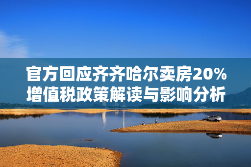 官方回应齐齐哈尔卖房20%增值税政策解读与影响分析