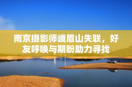 南京摄影师峨眉山失联，好友呼唤与期盼助力寻找