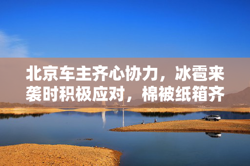 北京车主齐心协力，冰雹来袭时积极应对，棉被纸箱齐上阵