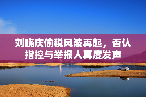 刘晓庆偷税风波再起，否认指控与举报人再度发声