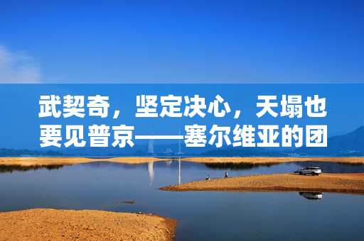武契奇，坚定决心，天塌也要见普京——塞尔维亚的团结与决心