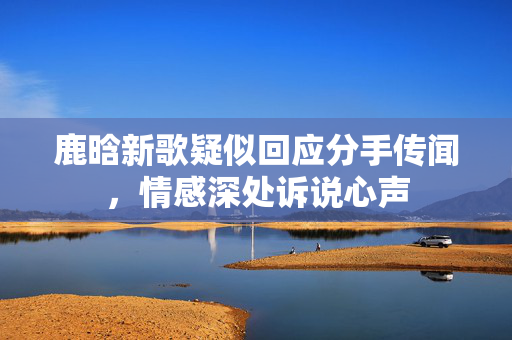鹿晗新歌疑似回应分手传闻，情感深处诉说心声