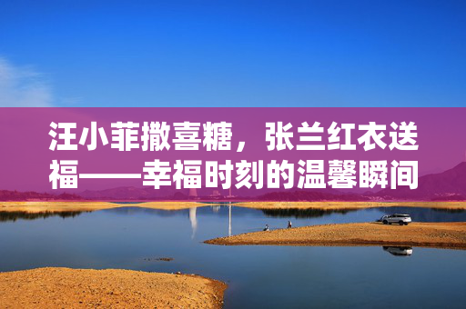 汪小菲撒喜糖，张兰红衣送福——幸福时刻的温馨瞬间