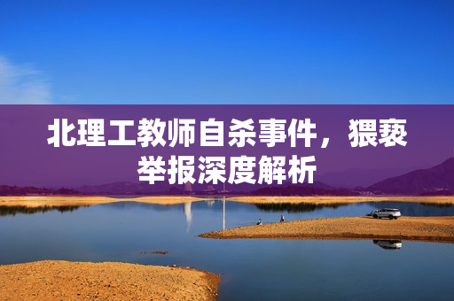 北理工教师自杀事件，猥亵举报深度解析