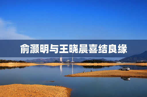 俞灏明与王晓晨喜结良缘