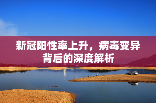 新冠阳性率上升，病毒变异背后的深度解析