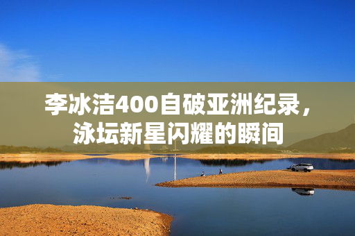 李冰洁400自破亚洲纪录，泳坛新星闪耀的瞬间