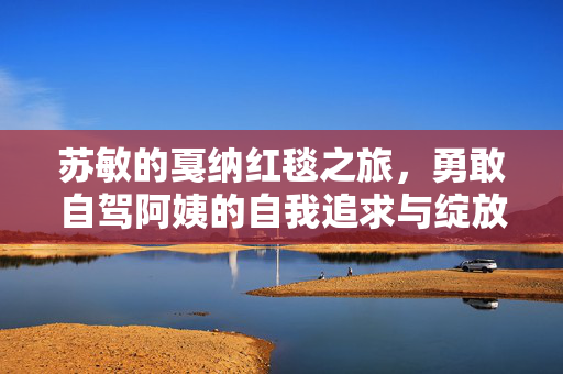 苏敏的戛纳红毯之旅，勇敢自驾阿姨的自我追求与绽放