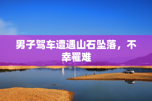 男子驾车遭遇山石坠落，不幸罹难