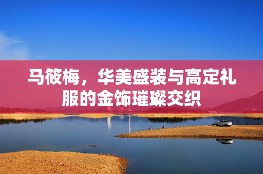 马筱梅，华美盛装与高定礼服的金饰璀璨交织