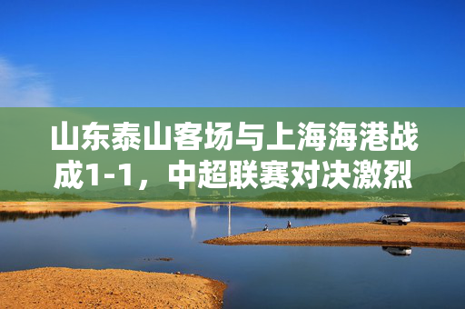 山东泰山客场与上海海港战成1-1，中超联赛对决激烈