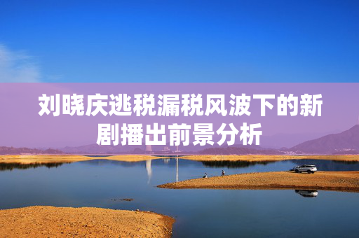 刘晓庆逃税漏税风波下的新剧播出前景分析