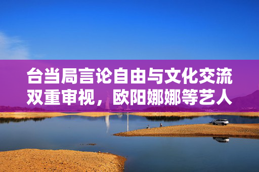 台当局言论自由与文化交流双重审视，欧阳娜娜等艺人面临查处风险