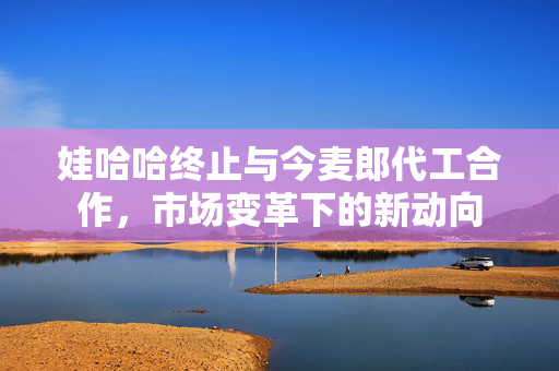 娃哈哈终止与今麦郎代工合作，市场变革下的新动向